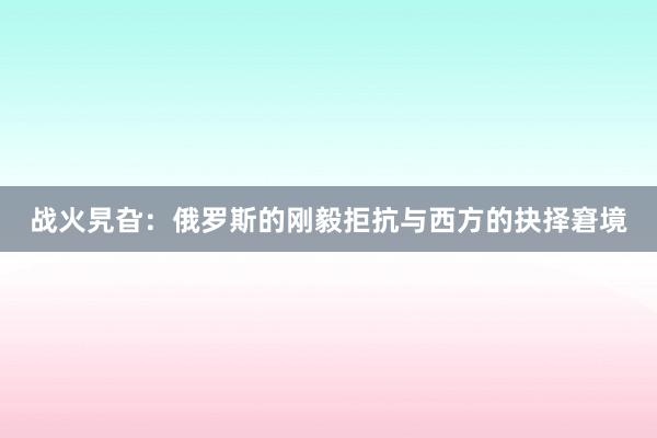 战火旯旮：俄罗斯的刚毅拒抗与西方的抉择窘境