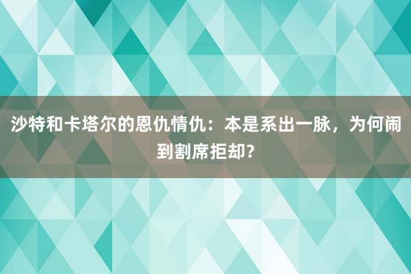 沙特和卡塔尔的恩仇情仇：本是系出一脉，为何闹到割席拒却？