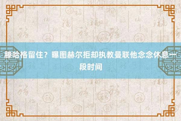 滕哈格留住？曝图赫尔拒却执教曼联他念念休息一段时间