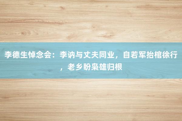 李德生悼念会：李讷与丈夫同业，自若军抬棺徐行，老乡盼枭雄归根