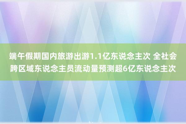 端午假期国内旅游出游1.1亿东说念主次 全社会跨区域东说念主员流动量预测超6亿东说念主次