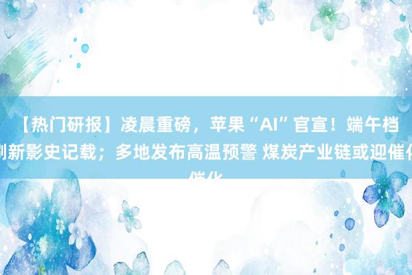 【热门研报】凌晨重磅，苹果“AI”官宣！端午档刷新影史记载；多地发布高温预警 煤炭产业链或迎催化