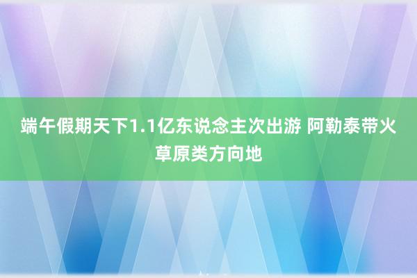 端午假期天下1.1亿东说念主次出游 阿勒泰带火草原类方向地