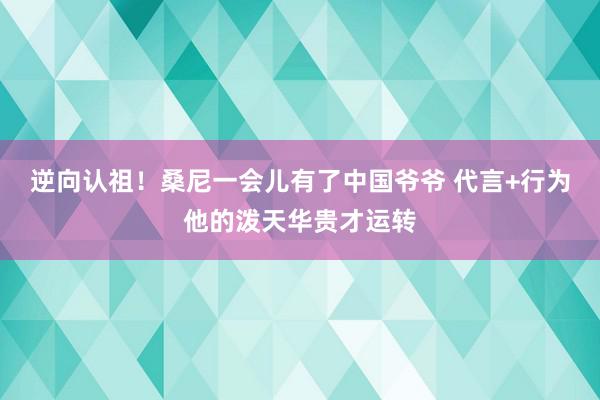 逆向认祖！桑尼一会儿有了中国爷爷 代言+行为他的泼天华贵才运转