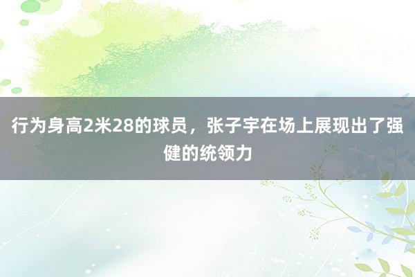 行为身高2米28的球员，张子宇在场上展现出了强健的统领力