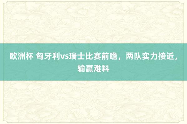 欧洲杯 匈牙利vs瑞士比赛前瞻，两队实力接近，输赢难料