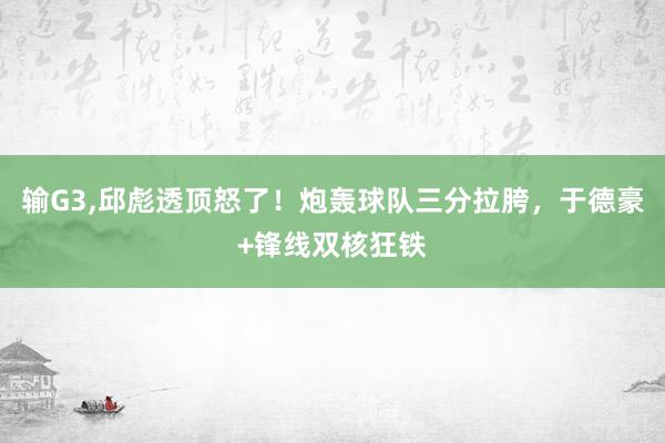 输G3,邱彪透顶怒了！炮轰球队三分拉胯，于德豪+锋线双核狂铁