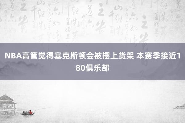 NBA高管觉得塞克斯顿会被摆上货架 本赛季接近180俱乐部