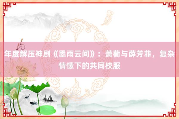 年度解压神剧《墨雨云间》：萧蘅与薛芳菲，复杂情愫下的共同校服