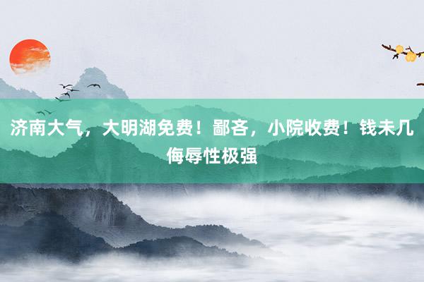 济南大气，大明湖免费！鄙吝，小院收费！钱未几侮辱性极强