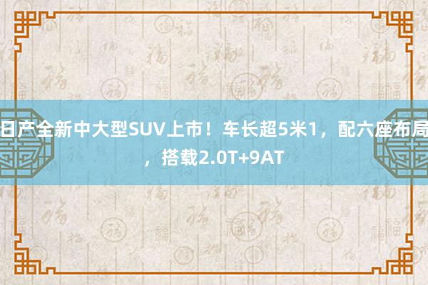 日产全新中大型SUV上市！车长超5米1，配六座布局，搭载2.0T+9AT