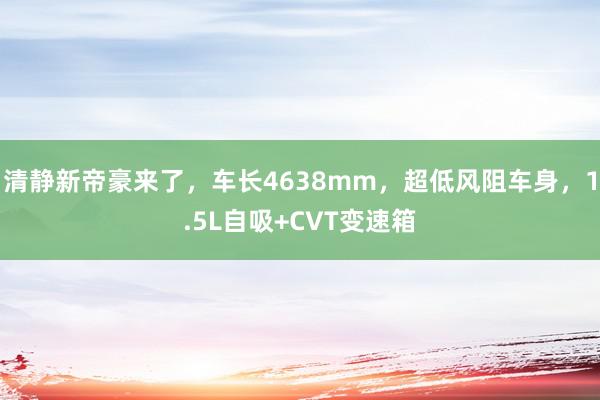 清静新帝豪来了，车长4638mm，超低风阻车身，1.5L自吸+CVT变速箱