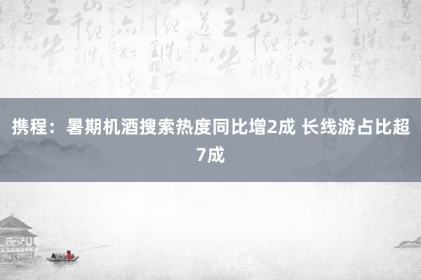 携程：暑期机酒搜索热度同比增2成 长线游占比超7成