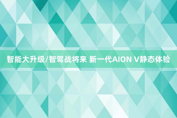 智能大升级/智驾战将来 新一代AION V静态体验