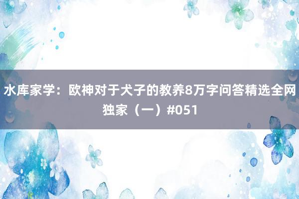 水库家学：欧神对于犬子的教养8万字问答精选全网独家（一）#051