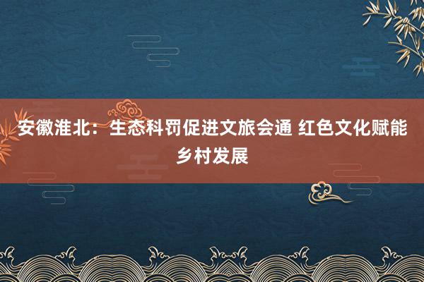 安徽淮北：生态科罚促进文旅会通 红色文化赋能乡村发展