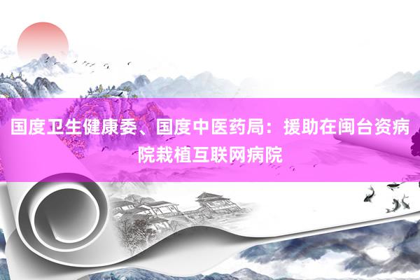 国度卫生健康委、国度中医药局：援助在闽台资病院栽植互联网病院