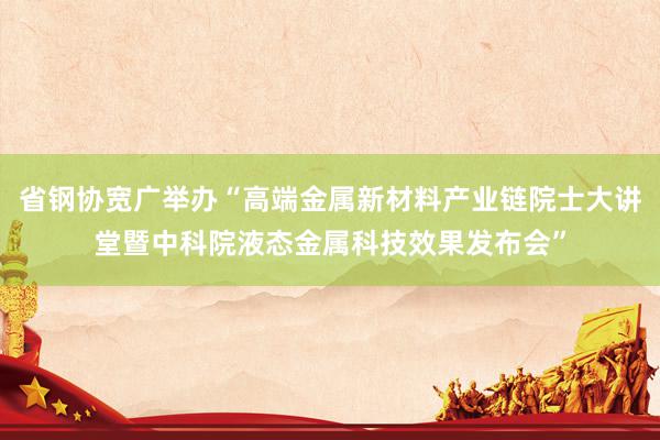 省钢协宽广举办“高端金属新材料产业链院士大讲堂暨中科院液态金属科技效果发布会”