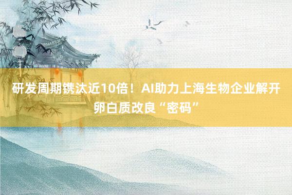 研发周期镌汰近10倍！AI助力上海生物企业解开卵白质改良“密码”