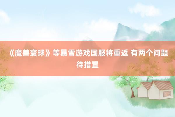 《魔兽寰球》等暴雪游戏国服将重返 有两个问题待措置