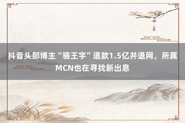 抖音头部博主“骆王宇”退款1.5亿并退网，所属MCN也在寻找新出息