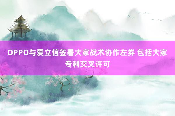 OPPO与爱立信签署大家战术协作左券 包括大家专利交叉许可