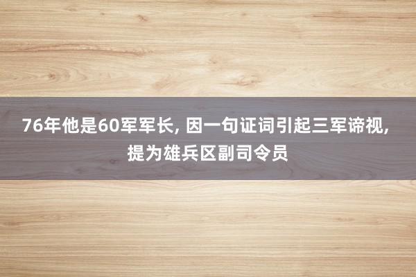 76年他是60军军长, 因一句证词引起三军谛视, 提为雄兵区副司令员