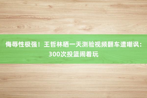 侮辱性极强！王哲林晒一天测验视频翻车遭嘲讽：300次投篮闹着玩