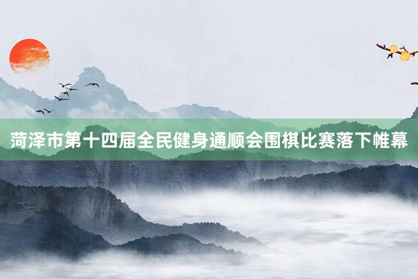 菏泽市第十四届全民健身通顺会围棋比赛落下帷幕