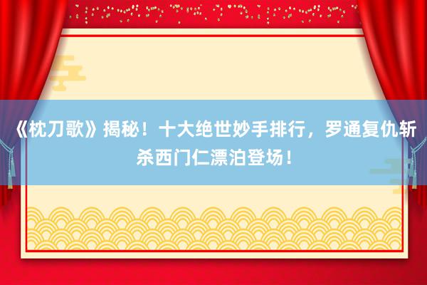 《枕刀歌》揭秘！十大绝世妙手排行，罗通复仇斩杀西门仁漂泊登场！