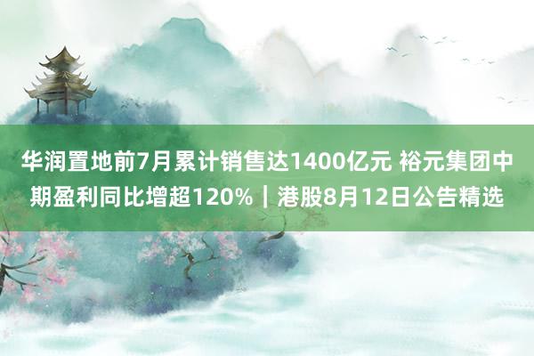 华润置地前7月累计销售达1400亿元 裕元集团中期盈利同比增超120%｜港股8月12日公告精选