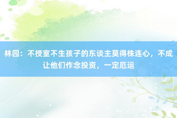 林园：不授室不生孩子的东谈主莫得株连心，不成让他们作念投资，一定厄运