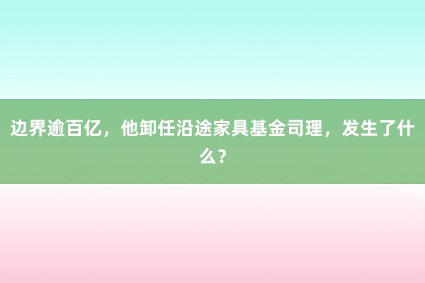 边界逾百亿，他卸任沿途家具基金司理，发生了什么？