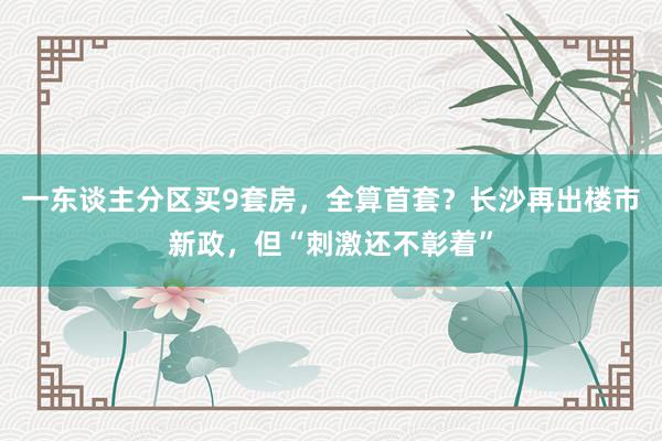 一东谈主分区买9套房，全算首套？长沙再出楼市新政，但“刺激还不彰着”