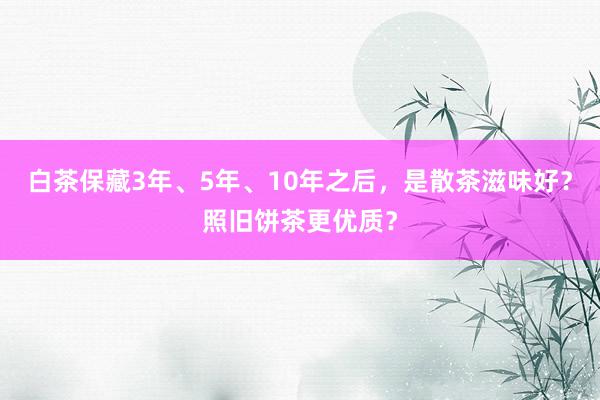 白茶保藏3年、5年、10年之后，是散茶滋味好？照旧饼茶更优质？