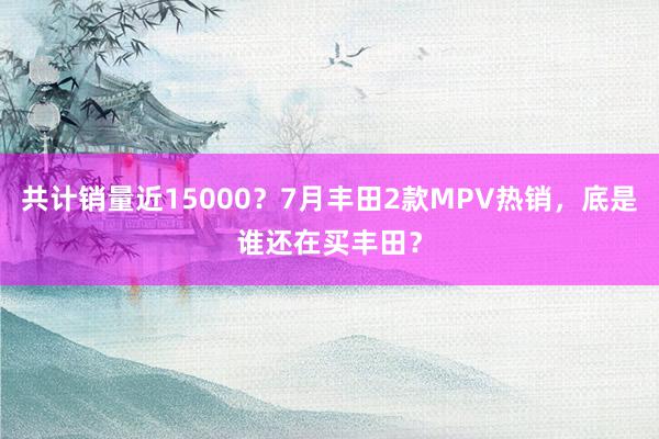 共计销量近15000？7月丰田2款MPV热销，底是谁还在买丰田？