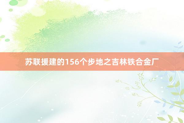 苏联援建的156个步地之吉林铁合金厂