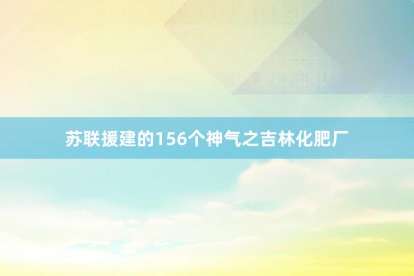 苏联援建的156个神气之吉林化肥厂