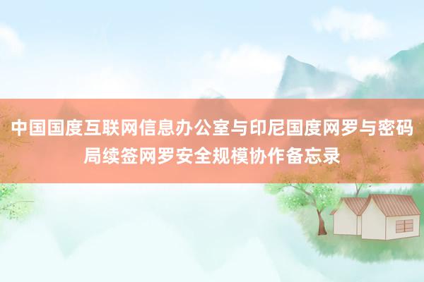 中国国度互联网信息办公室与印尼国度网罗与密码局续签网罗安全规模协作备忘录