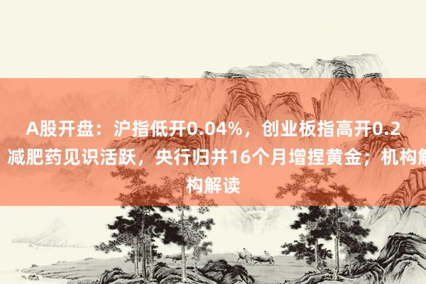 A股开盘：沪指低开0.04%，创业板指高开0.2%！减肥药见识活跃，央行归并16个月增捏黄金；机构解读