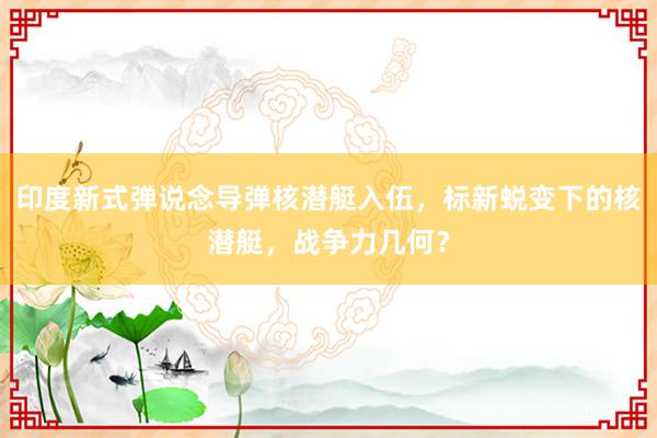 印度新式弹说念导弹核潜艇入伍，标新蜕变下的核潜艇，战争力几何？