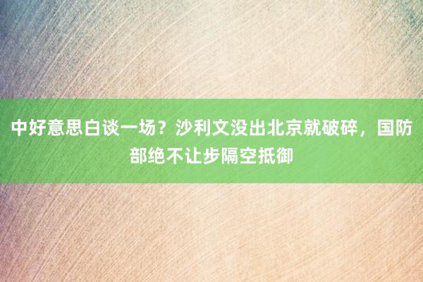 中好意思白谈一场？沙利文没出北京就破碎，国防部绝不让步隔空抵御