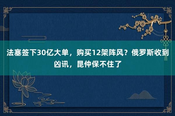 法塞签下30亿大单，购买12架阵风？俄罗斯收到凶讯，昆仲保不住了