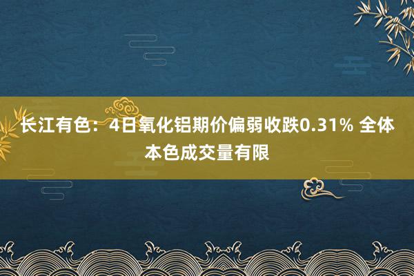 长江有色：4日氧化铝期价偏弱收跌0.31% 全体本色成交量有限