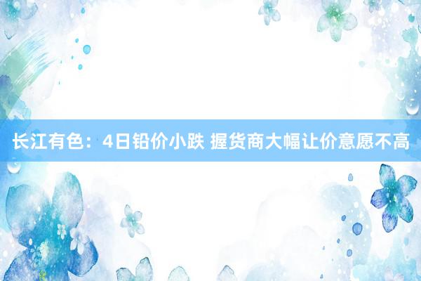 长江有色：4日铅价小跌 握货商大幅让价意愿不高