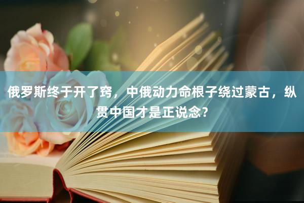 俄罗斯终于开了窍，中俄动力命根子绕过蒙古，纵贯中国才是正说念？