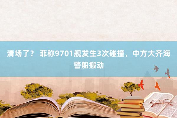 清场了？ 菲称9701舰发生3次碰撞，中方大齐海警船搬动