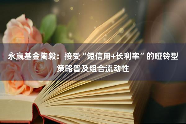 永赢基金陶毅：接受“短信用+长利率”的哑铃型策略普及组合流动性