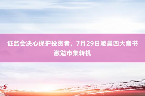 证监会决心保护投资者，7月29日凌晨四大音书激勉市集转机