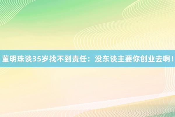 董明珠谈35岁找不到责任：没东谈主要你创业去啊！